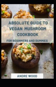 Absolute Guide To Vegan Mushroom Cookbook For Beginners And Dummies Absolute Guide To Vegan Mushroom Cookbook For Beginners And Dummies