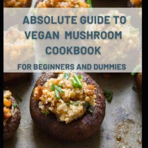 Absolute Guide To Vegan Mushroom Cookbook For Beginners And Dummies